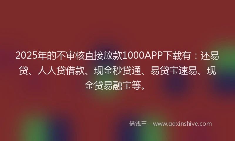 2025年的不审核直接放款1000APP下载有：还易贷、人人贷借款、现金秒贷通、易贷宝速易、现金贷易融宝等。