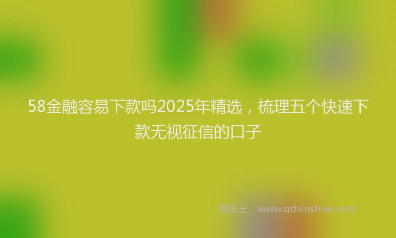 58金融容易下款吗2025年精选，梳理五个快速下款无视征信的口子