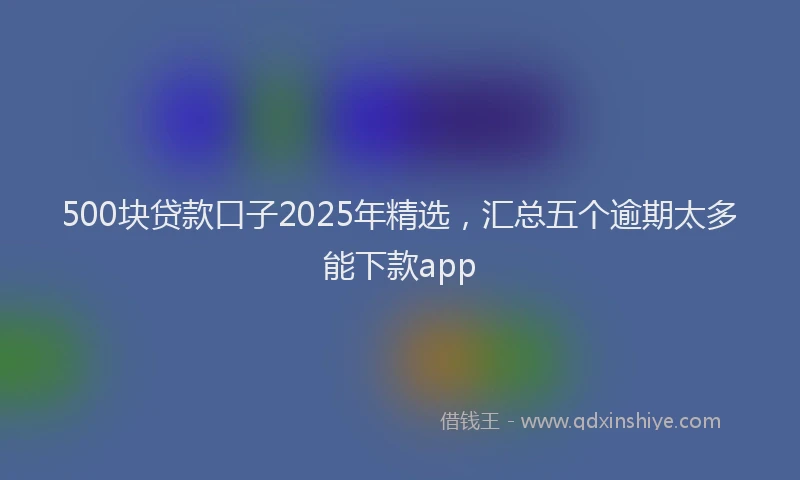 500块贷款口子2025年精选，汇总五个逾期太多能下款app