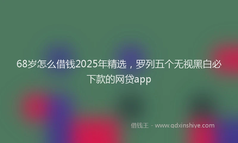 68岁怎么借钱2025年精选，罗列五个无视黑白必下款的网贷app
