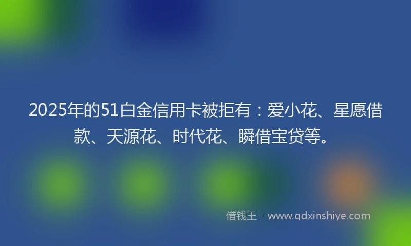 2025年的51白金信用卡被拒有：爱小花、星愿借款、天源花、时代花、瞬借宝贷等。