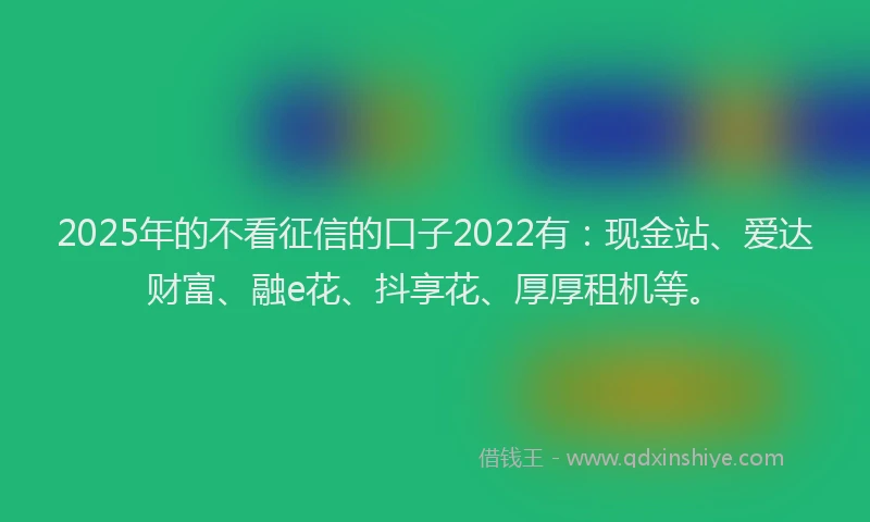 2025年的不看征信的口子2022有：现金站、爱达财富、融e花、抖享花、厚厚租机等。