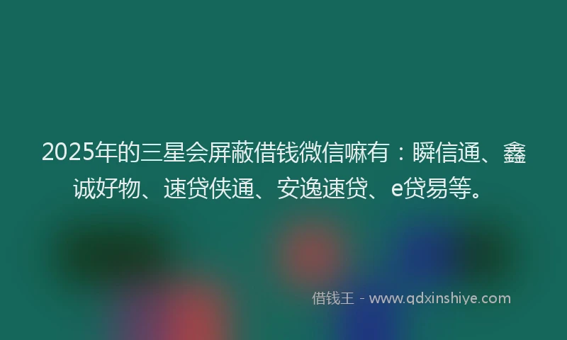 2025年的三星会屏蔽借钱微信嘛有：瞬信通、鑫诚好物、速贷侠通、安逸速贷、e贷易等。