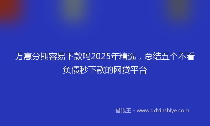 万惠分期容易下款吗2025年精选，总结五个不看负债秒下款的网贷平台