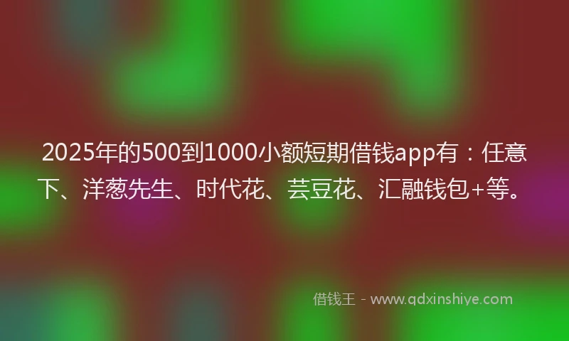 2025年的500到1000小额短期借钱app有：任意下、洋葱先生、时代花、芸豆花、汇融钱包+等。