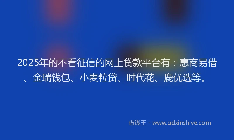 2025年的不看征信的网上贷款平台有：惠商易借、金瑞钱包、小麦粒贷、时代花、鹿优选等。