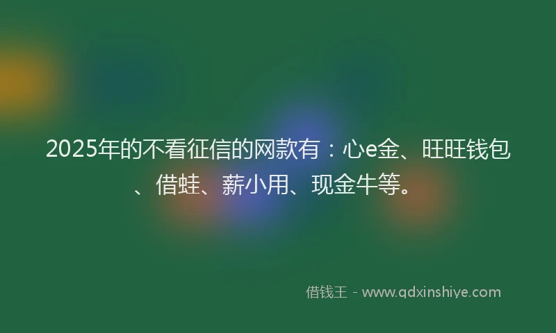 2025年的不看征信的网款有：心e金、旺旺钱包、借蛙、薪小用、现金牛等。