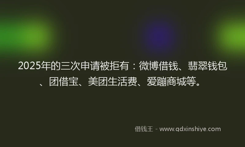 2025年的三次申请被拒有：微博借钱、翡翠钱包、团借宝、美团生活费、爱蹦商城等。
