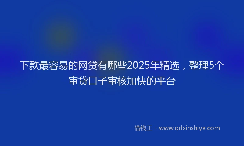 下款最容易的网贷有哪些2025年精选，整理5个审贷口子审核加快的平台