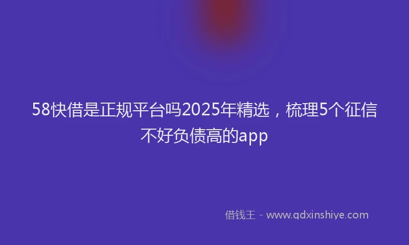58快借是正规平台吗2025年精选，梳理5个征信不好负债高的app