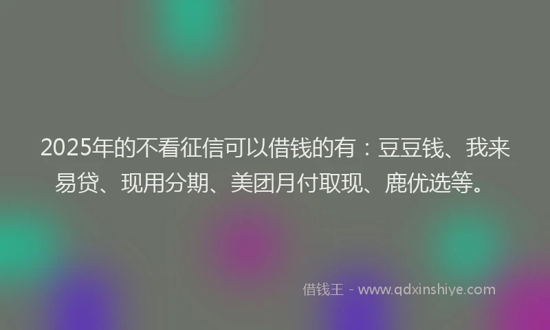 2025年的不看征信可以借钱的有：豆豆钱、我来易贷、现用分期、美团月付取现、鹿优选等。