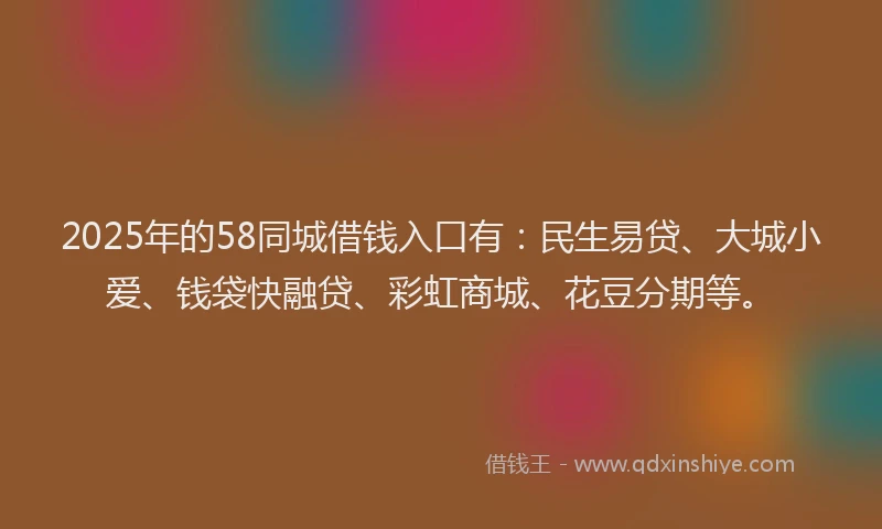 2025年的58同城借钱入口有：民生易贷、大城小爱、钱袋快融贷、彩虹商城、花豆分期等。