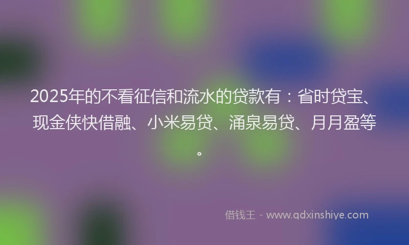 2025年的不看征信和流水的贷款有：省时贷宝、现金侠快借融、小米易贷、涌泉易贷、月月盈等。