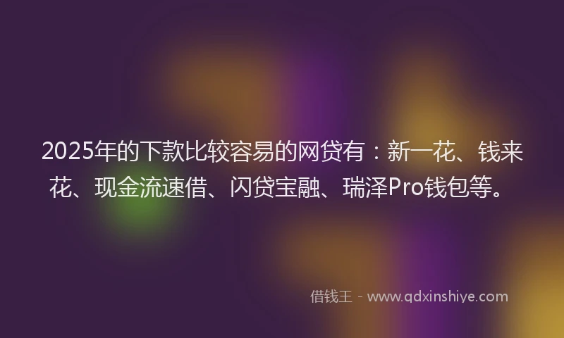 2025年的下款比较容易的网贷有：新一花、钱来花、现金流速借、闪贷宝融、瑞泽Pro钱包等。