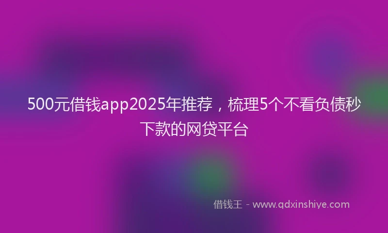 500元借钱app2025年推荐，梳理5个不看负债秒下款的网贷平台