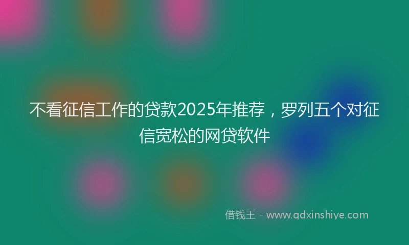 不看征信工作的贷款2025年推荐，罗列五个对征信宽松的网贷软件
