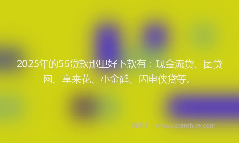 2025年的56贷款那里好下款有：现金流贷、团贷网、享来花、小金鹤、闪电侠贷等。