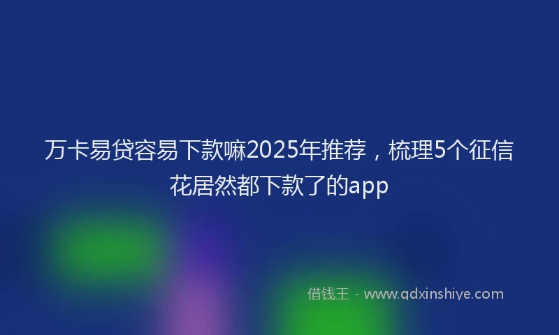 万卡易贷容易下款嘛2025年推荐，梳理5个征信花居然都下款了的app