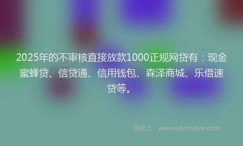 2025年的不审核直接放款1000正规网贷有：现金蜜蜂贷、信贷通、信用钱包、森泽商城、乐借速贷等。