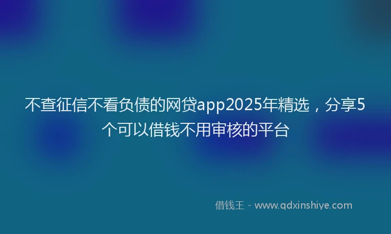 不查征信不看负债的网贷app2025年精选，分享5个可以借钱不用审核的平台