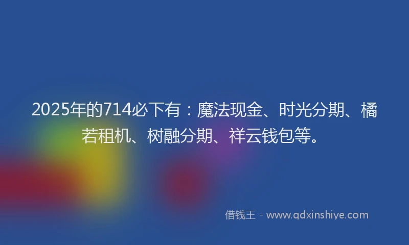 2025年的714必下有：魔法现金、时光分期、橘若租机、树融分期、祥云钱包等。