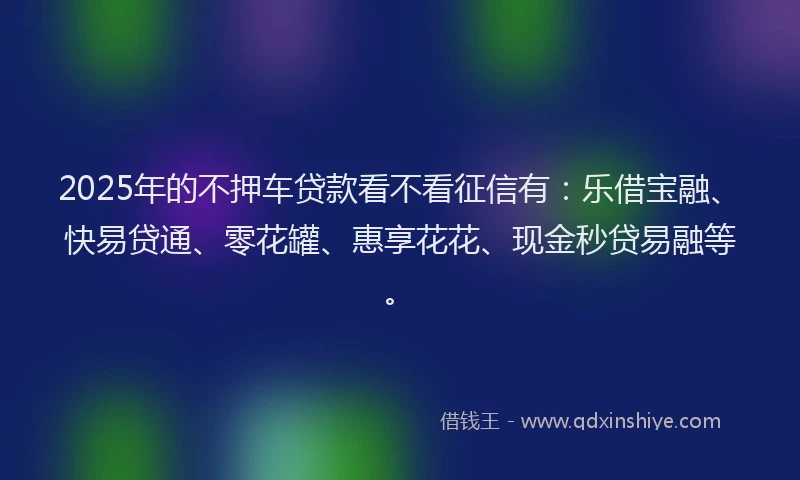2025年的不押车贷款看不看征信有：乐借宝融、快易贷通、零花罐、惠享花花、现金秒贷易融等。
