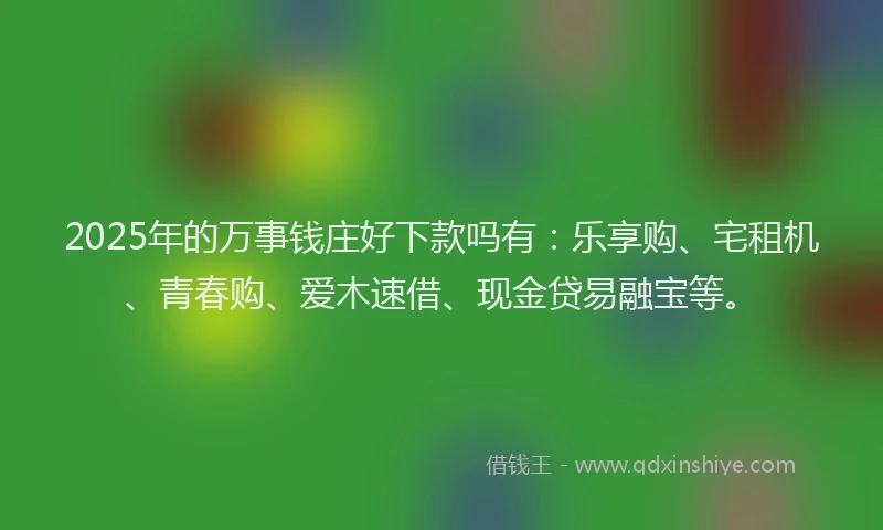 2025年的万事钱庄好下款吗有：乐享购、宅租机、青春购、爱木速借、现金贷易融宝等。