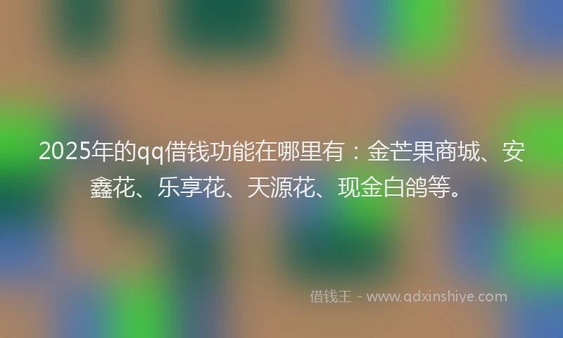 2025年的qq借钱功能在哪里有：金芒果商城、安鑫花、乐享花、天源花、现金白鸽等。