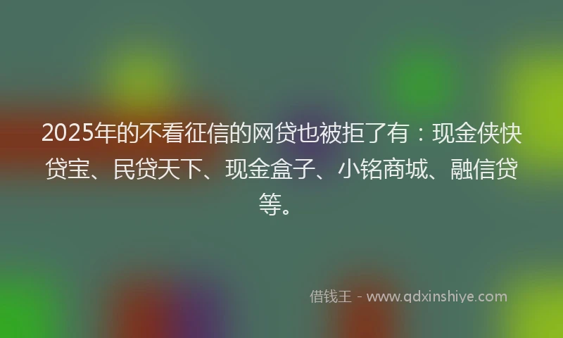 2025年的不看征信的网贷也被拒了有：现金侠快贷宝、民贷天下、现金盒子、小铭商城、融信贷等。