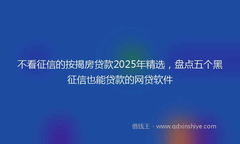 不看征信的按揭房贷款2025年精选，盘点五个黑征信也能贷款的网贷软件