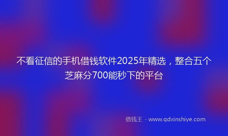 不看征信的手机借钱软件2025年精选，整合五个芝麻分700能秒下的平台