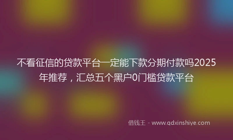 不看征信的贷款平台一定能下款分期付款吗2025年推荐，汇总五个黑户0门槛贷款平台