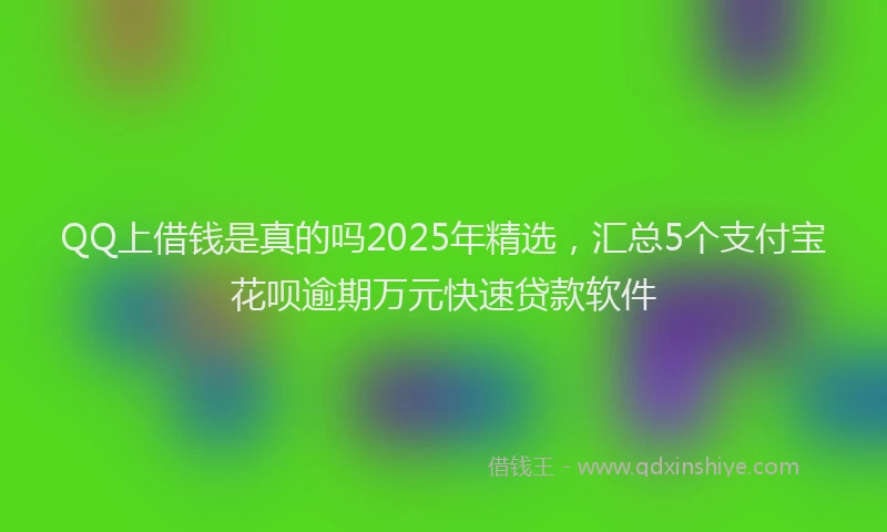 QQ上借钱是真的吗2025年精选，汇总5个支付宝花呗逾期万元快速贷款软件