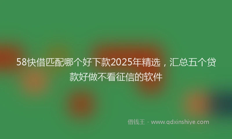 58快借匹配哪个好下款2025年精选，汇总五个贷款好做不看征信的软件
