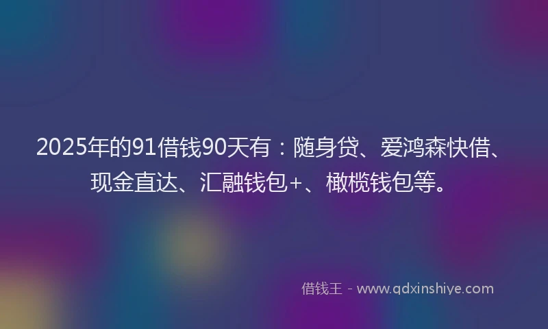 2025年的91借钱90天有：随身贷、爱鸿森快借、现金直达、汇融钱包+、橄榄钱包等。