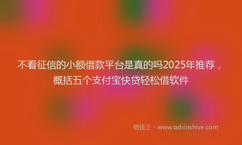 不看征信的小额借款平台是真的吗2025年推荐，概括五个支付宝快贷轻松借软件