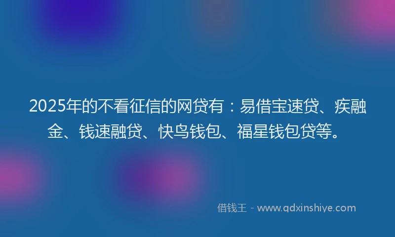 2025年的不看征信的网贷有：易借宝速贷、疾融金、钱速融贷、快鸟钱包、福星钱包贷等。