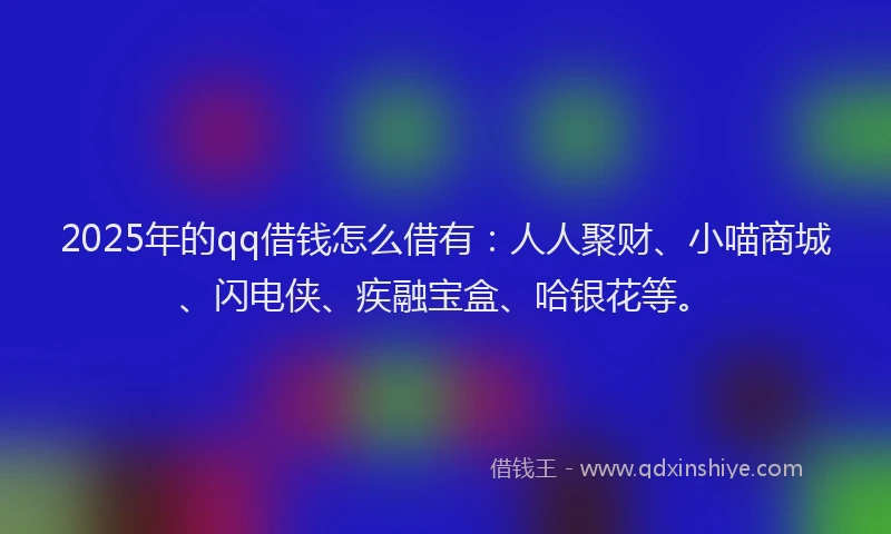 2025年的qq借钱怎么借有：人人聚财、小喵商城、闪电侠、疾融宝盒、哈银花等。