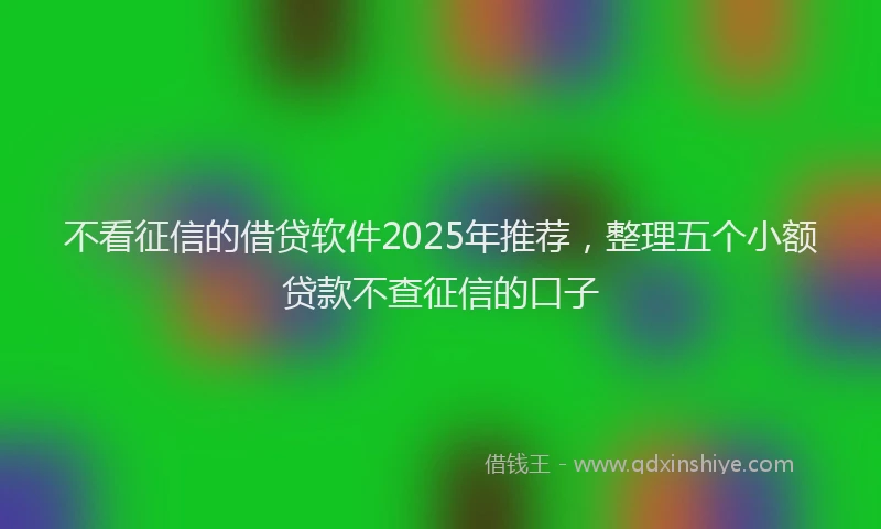 不看征信的借贷软件2025年推荐，整理五个小额贷款不查征信的口子