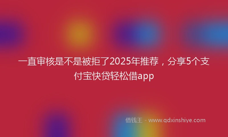 一直审核是不是被拒了2025年推荐，分享5个支付宝快贷轻松借app