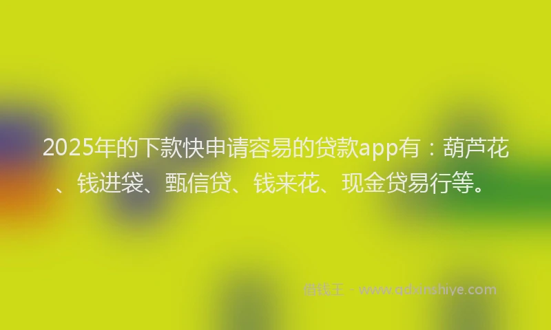 2025年的下款快申请容易的贷款app有：葫芦花、钱进袋、甄信贷、钱来花、现金贷易行等。