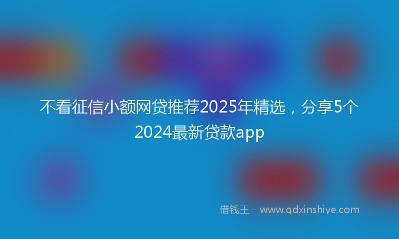 不看征信小额网贷推荐2025年精选，分享5个2024最新贷款app