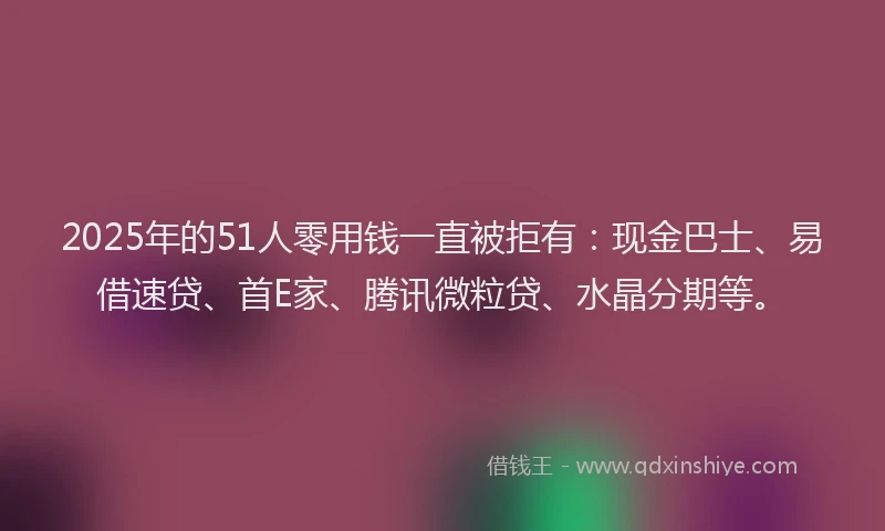 2025年的51人零用钱一直被拒有：现金巴士、易借速贷、首E家、腾讯微粒贷、水晶分期等。