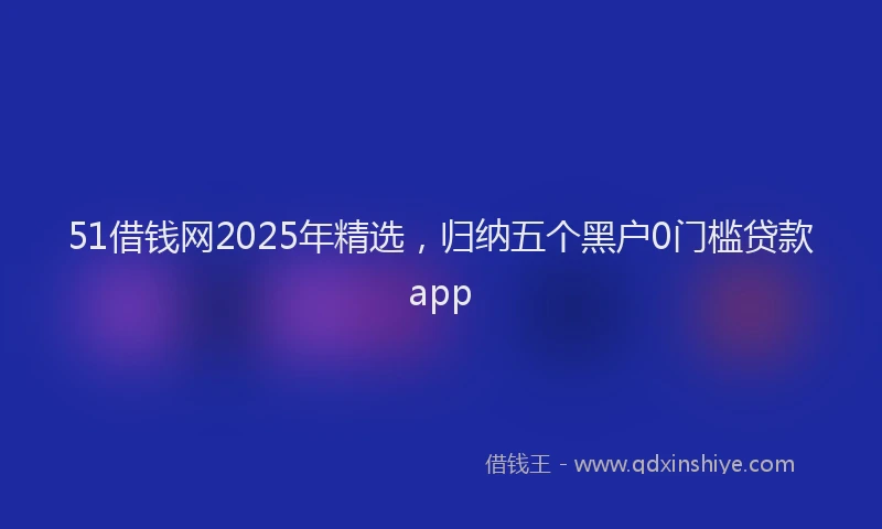51借钱网2025年精选，归纳五个黑户0门槛贷款app