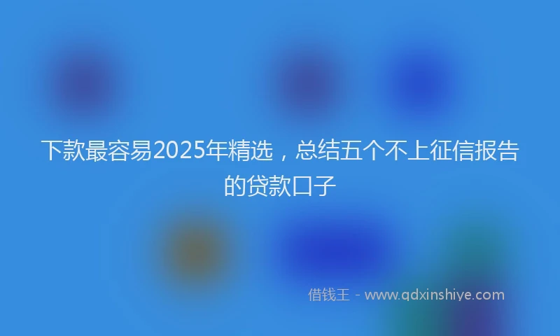 下款最容易2025年精选，总结五个不上征信报告的贷款口子