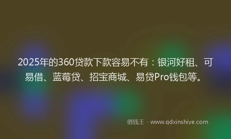 2025年的360贷款下款容易不有：银河好租、可易借、蓝莓贷、招宝商城、易贷Pro钱包等。