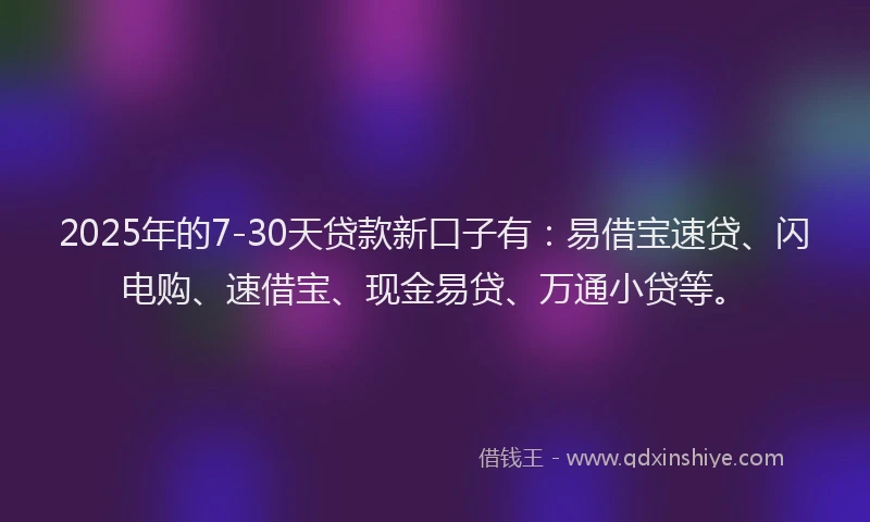 2025年的7-30天贷款新口子有：易借宝速贷、闪电购、速借宝、现金易贷、万通小贷等。