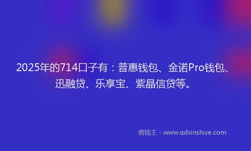 2025年的714口子有：普惠钱包、金诺Pro钱包、迅融贷、乐享宝、紫晶信贷等。