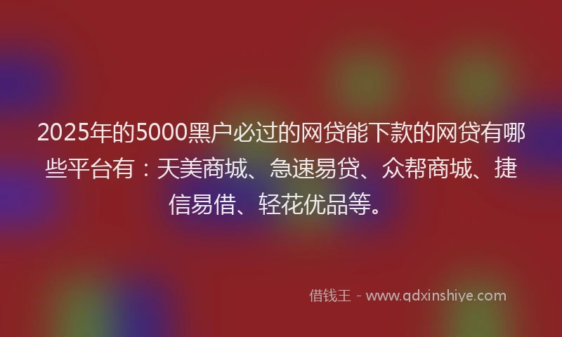 2025年的5000黑户必过的网贷能下款的网贷有哪些平台有：天美商城、急速易贷、众帮商城、捷信易借、轻花优品等。