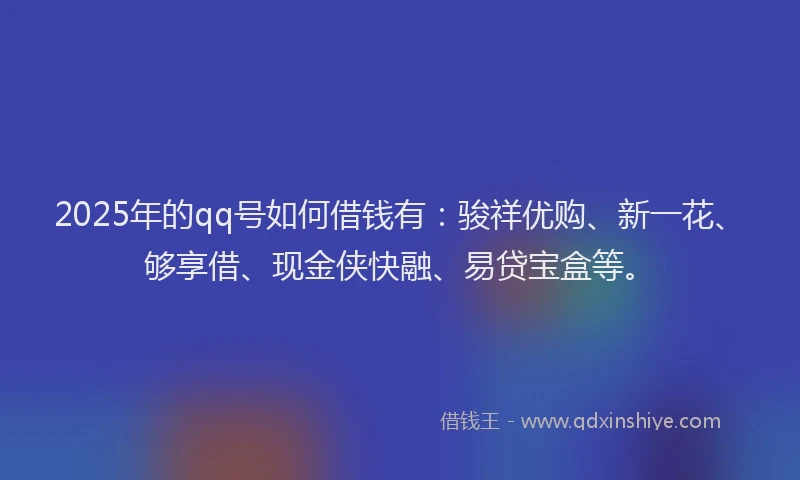 2025年的qq号如何借钱有：骏祥优购、新一花、够享借、现金侠快融、易贷宝盒等。